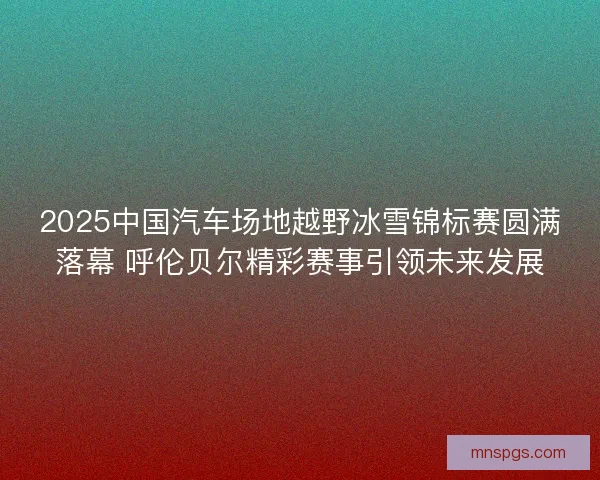 2025中国汽车场地越野冰雪锦标赛圆满落幕 呼伦贝尔精彩赛事引领未来发展