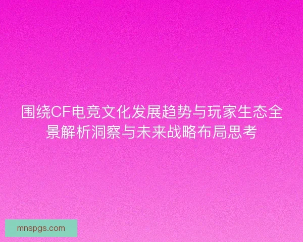 围绕CF电竞文化发展趋势与玩家生态全景解析洞察与未来战略布局思考